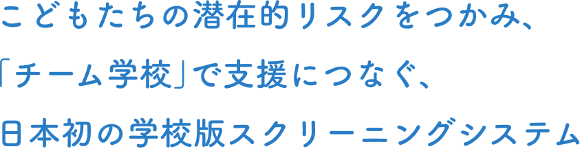 こどもたちの潜在的リスクを掴み、「チーム学校」で支援につなぐ、日本初の学校版スクリーニングシステム
